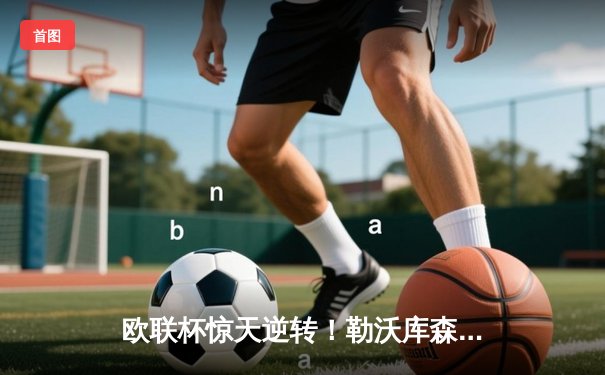 欧联杯惊天逆转！勒沃库森3-2绝杀罗马，赛季不败神话延续至49场