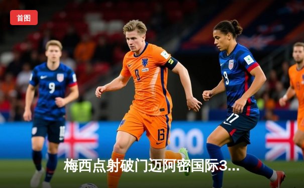 梅西点射破门迈阿密国际3-1逆转奥兰多城，豪取联赛三连胜