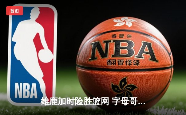 雄鹿加时险胜篮网 字母哥42+12+8导演逆转好戏