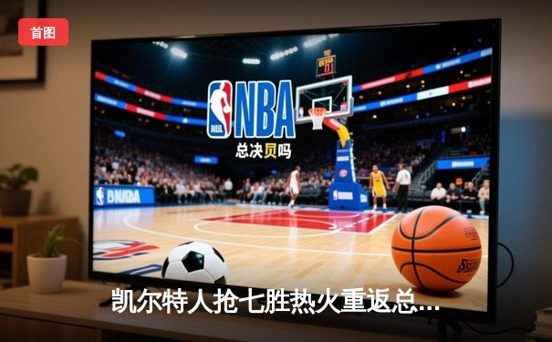 凯尔特人抢七胜热火重返总决赛，塔图姆MVP级表现锁定东部王座