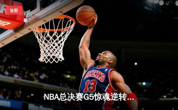 NBA总决赛G5惊魂逆转：凯尔特人绝境重生，塔图姆40分创纪录