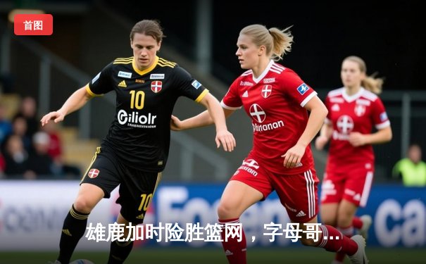 雄鹿加时险胜篮网，字母哥44分14篮板率队逆转，杜兰特空砍32分