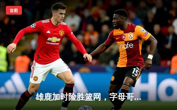 雄鹿加时险胜篮网，字母哥44分主宰关键时刻