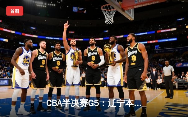 CBA半决赛G5：辽宁本钢加时逆转广东宏远 赵继伟砍35分率队挺进总决赛