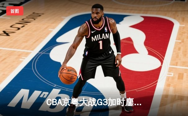 CBA京粤大战G3加时鏖战 广东宏远逆转北京首钢晋级总决赛